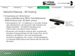Marktanalyse Mission Messverfahren AnwendungsfelderBauarten ZusammenfassungEinführung
24.09.2018 24
Optische Erfassung – 3D-Tracking
Messverfahren
 Verwendung von 3D-Kameras /
Entfernungsbildkameras (EBKs)/ Tiefenbildkameras/
RGBD-Kameras (engl. 3D depth camera)
o Kamerasysteme, die – im Gegensatz zu normalen Analog-
oder Digitalkameras, die Graustufen oder Farbwerte der
Objekte darstellen – die bildliche Darstellung von
Entfernungen einer ganzen Szene erlauben
o 3D-Kamera und Outside-In-Tracking: Beim so genannten
Outside-In-Tracking befindet sich der Tracker (hier: die 3D-
Kamera) in der Referenz, also in der feststehenden
räumlichen Umgebung, und „schaut“ auf das bewegliche,
zu trackende Objekt (etwa einen Flystick oder den Kopf des
Benutzers)
Microsoft Kinect-
System mit
Erläuterung der
verbauten Sensoren
Bild: Microsoft
 