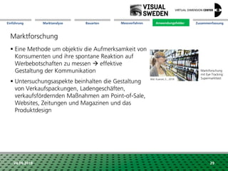 Marktanalyse Mission Messverfahren AnwendungsfelderBauarten ZusammenfassungEinführung
24.09.2018 29
Marktforschung
 Eine Methode um objektiv die Aufmerksamkeit von
Konsumenten und ihre spontane Reaktion auf
Werbebotschaften zu messen  effektive
Gestaltung der Kommunikation
 Untersuchungsaspekte beinhalten die Gestaltung
von Verkaufspackungen, Ladengeschäften,
verkaufsfördernden Maßnahmen am Point-of-Sale,
Websites, Zeitungen und Magazinen und das
Produktdesign
Anwendungsfelder
Marktforschung
mit Eye Tracking:
SupermarkttestBild: Kuerzel, E., 2018
 
