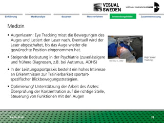 Marktanalyse Mission Messverfahren AnwendungsfelderBauarten ZusammenfassungEinführung
24.09.2018 33
Medizin
 Augenlasern: Eye Tracking misst die Bewegungen des
Auges und justiert den Laser nach. Eventuell wird der
Laser abgeschaltet, bis das Auge wieder die
gewünschte Position eingenommen hat.
 Steigende Bedeutung in der Psychiatrie (zuverlässigere
und frühere Diagnosen, z.B. bei Autismus, ADHS)
 In der Leistungssportpraxis besteht ein hohes Interesse
an Erkenntnissen zur Trainierbarkeit sportart-
spezifischer Blickbewegungsstrategien.
 Optimierung/ Unterstützung der Arbeit des Arztes:
Überprüfung der Konzentration auf die richtige Stelle,
Steuerung von Funktionen mit den Augen
Anwendungsfelder
High Speed
TrackingBild: Irie, K., 2002
 
