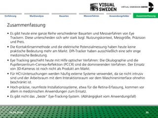 Marktanalyse Mission Messverfahren AnwendungsfelderBauarten ZusammenfassungEinführung
24.09.2018 39
Zusammenfassung
 Es gibt heute eine ganze Reihe verschiedener Bauarten und Messverfahren von Eye
Trackern. Diese unterscheiden sich sehr stark bzgl. Nutzungskontext, Messgröße, Präzision
und Preis.
 Die Kontaktlinsenmethode und die elektrische Potenzialmessung haben heute keine
praktische Bedeutung mehr am Markt. DPI-Tracker haben ausschließlich eine sehr enge
medizinische Bedeutung.
 Eye Tracking geschieht heute mit Hilfe optischer Verfahren: Die Okulographie und die
Pupillenzentrum-Cornea-Reflektion (PCCR) sind die dominierenden Verfahren. Der Einsatz
von 3D-Kameras ist noch nicht als Produkt am Markt.
 Für HCI-Untersuchungen werden häufig externe Systeme verwendet, da sie nicht intrusiv
sind und der Arbeitsraum mit dem Interaktionsraum vor dem Maschineninterface ohnehin
beschränkt ist.
 Hoch-präzise, raumfeste Installationssysteme, etwa für die Retina-Erfassung, kommen vor
allem in medizinischen Anwendungen zum Einsatz.
 Es gibt nicht das „beste“ Eye-Tracking-System. (Abhängigkeit vom Anwendungsfall)
Zusammenfassung
 