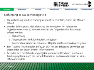 Marktanalyse Mission Messverfahren AnwendungsfelderBauarten ZusammenfassungEinführung
24.09.2018 5
 Die Zielsetzung von Eye Tracking ist meist zu ermitteln, wohin ein Mensch
schaut
 Um den Schnittpunkt der Blickachse des Menschen mit relevanten
Objekten errechnen zu können, müssen die folgenden drei Parameter
erfasst werden:
o Blickrichtung
o Augenposition im Raumkoordinatensystem
o Koordinaten sämtlicher relevanter Objekte im Raumkoordinatensystem
 Eye-Tracking-Technologien befassen sich mit der Erfassung entweder der
ersten oder der ersten beiden Informationen
 Befinden sich die Betrachtungsobjekte auf einem Bildschirm, involvieren
Tracking-Systeme auch die dritte Information; anderenfalls bedarf es eines
3D-Raummodells
Einführung in das Technologiefeld
Einführung
 