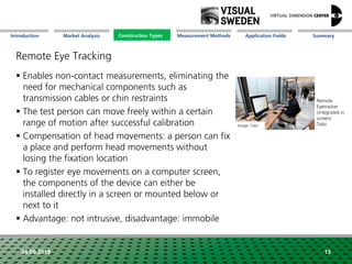 Market Analysis Mission Measurement Methods Application FieldsConstruction Types SummaryIntroduction
24.09.2018 13
Remote Eye Tracking
 Enables non-contact measurements, eliminating the
need for mechanical components such as
transmission cables or chin restraints
 The test person can move freely within a certain
range of motion after successful calibration
 Compensation of head movements: a person can fix
a place and perform head movements without
losing the fixation location
 To register eye movements on a computer screen,
the components of the device can either be
installed directly in a screen or mounted below or
next to it
 Advantage: not intrusive, disadvantage: immobile
Remote
Eyetracker
(integrated in
screen)
TobiiImage: Tobii
Construction Types
 