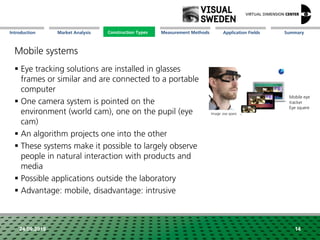 Market Analysis Mission Measurement Methods Application FieldsConstruction Types SummaryIntroduction
24.09.2018 14
Mobile systems
 Eye tracking solutions are installed in glasses
frames or similar and are connected to a portable
computer
 One camera system is pointed on the
environment (world cam), one on the pupil (eye
cam)
 An algorithm projects one into the other
 These systems make it possible to largely observe
people in natural interaction with products and
media
 Possible applications outside the laboratory
 Advantage: mobile, disadvantage: intrusive
Mobile eye
tracker
Eye squere
Image: eve spare
Construction Types
 