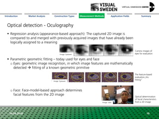 Market Analysis Mission Measurement Methods Application FieldsConstruction Types SummaryIntroduction
24.09.2018
Optical detection - Oculography
 Regression analysis (appearance-based approach): The captured 2D image is
compared to and merged with previously acquired images that have already been
logically assigned to a meaning
 Parametric geometric fitting – today used for eyes and face
o Eyes: geometric image recognition, in which image features are mathematically
detected  fitting of a known geometric primitive
o Face: Face-model-based approach determines
facial features from the 2D image
Camera images of
eyes for evaluation
The feature-based
evaluation„Iris-
Fitting“
Optical determination
of facial characteristics
from a 2D image
19
Image: Eyeware
Image: Eyeware
Image: tobii
Measurement Methods
 