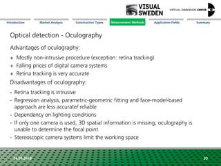 Market Analysis Mission Measurement Methods Application FieldsConstruction Types SummaryIntroduction
24.09.2018 20
Optical detection - Oculography
Advantages of oculography:
+ Mostly non-intrusive procedure (exception: retina tracking)
+ Falling prices of digital camera systems
+ Retina tracking is very accurate
Disadvantages of oculography:
- Retina tracking is intrusive
- Regression analysis, parametric-geometric fitting and face-model-based
approach are less accurate/ reliable
- Dependency on lighting conditions
- If only one camera is used, 3D spatial information is missing; oculography is
unable to determine the focal point
- Stereoscopic camera systems limit the working space
Measurement Methods
 