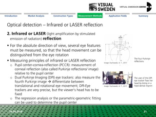 Market Analysis Mission Measurement Methods Application FieldsConstruction Types SummaryIntroduction
24.09.2018 21
Optical detection – Infrared or LASER reflection
2. Infrared or LASER (light amplification by stimulated
emission of radiation) reflection
 For the absolute direction of view, several eye features
must be measured, so that the head movement can be
distinguished from the eye rotation
 Measuring principles of infrared or LASER reflection
o Pupil center-cornea-reflection (PCCR): measurement of
corneal reflection (also called Purkinje reflections/ image)
relative to the pupil center
o Dual Purkinje Imaging (DPI) eye trackers: also measure the
fourth Purkinje image  differentiate between
translational and rotational eye movement; DPI-Eye
trackers are very precise, but the viewer's head has to be
fixed
o The regression analysis or the parametric-geometric fitting
can be used to determine the pupil center
The four Purkinje-
reflections
The user of this DPI
eye tracker fixes her
head by biting in a
fixed dental imprint
Image: Duchowski, A. T., 2017
Image: Duchowski, A. T., 2017
Measurement Methods
 