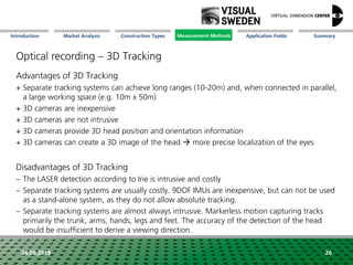 Market Analysis Mission Measurement Methods Application FieldsConstruction Types SummaryIntroduction
24.09.2018 26
Optical recording – 3D Tracking
Advantages of 3D Tracking
+ Separate tracking systems can achieve long ranges (10-20m) and, when connected in parallel,
a large working space (e.g. 10m x 50m)
+ 3D cameras are inexpensive
+ 3D cameras are not intrusive
+ 3D cameras provide 3D head position and orientation information
+ 3D cameras can create a 3D image of the head  more precise localization of the eyes
Disadvantages of 3D Tracking
 The LASER detection according to Irie is intrusive and costly
 Separate tracking systems are usually costly. 9DOF IMUs are inexpensive, but can not be used
as a stand-alone system, as they do not allow absolute tracking.
 Separate tracking systems are almost always intrusive. Markerless motion capturing tracks
primarily the trunk, arms, hands, legs and feet. The accuracy of the detection of the head
would be insufficient to derive a viewing direction.
.
Measurement Methods
 