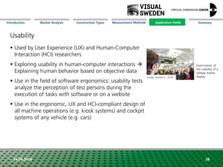 Market Analysis Mission Measurement Methods Application FieldsConstruction Types SummaryIntroduction
24.09.2018 28
Usability
 Used by User Experience (UX) and Human-Computer
Interaction (HCI) researchers
 Exploring usability in human-computer interactions 
Explaining human behavior based on objective data
 Use in the field of software ergonomics: usability tests
analyze the perception of test persons during the
execution of tasks with software or on a website
 Use in the ergonomic, UX and HCI-compliant design of
all machine operations (e.g. kiosk systems) and cockpit
systems of any vehicle (e.g. cars)
Examination of
the usability of a
railway station
displayImage: Kuerzel, E., 2018
Application Fields
 