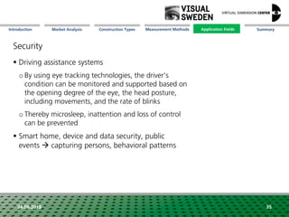 Market Analysis Mission Measurement Methods Application FieldsConstruction Types SummaryIntroduction
24.09.2018 35
Security
 Driving assistance systems
o By using eye tracking technologies, the driver's
condition can be monitored and supported based on
the opening degree of the eye, the head posture,
including movements, and the rate of blinks
o Thereby microsleep, inattention and loss of control
can be prevented
 Smart home, device and data security, public
events  capturing persons, behavioral patterns
Application Fields
 