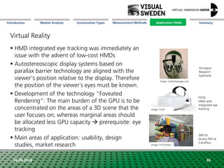 Market Analysis Mission Measurement Methods Application FieldsConstruction Types SummaryIntroduction
24.09.2018 36
Virtual Reality
 HMD integrated eye tracking was immediately an
issue with the advent of low-cost HMDs
 Autostereoscopic display systems based on
parallax barrier technology are aligned with the
viewer's position relative to the display. Therefore
the position of the viewer´s eyes must be known.
 Development of the technology "Foveated
Rendering": The main burden of the GPU is to be
concentrated on the areas of a 3D scene that the
user focuses on; whereas marginal areas should
be allocated less GPU capacity  prerequisite: eye
tracking
 Main areas of application: usability, design
studies, market research
SMI for
Oculus Rift at
Carrefour
Arrington
Research
Eyeframe
FOVE:
HMD with
integrated eye
trackingImage: FOVE
Image: FH Kufstein
Image: mellottsvrpage.com
Application Fields
 
