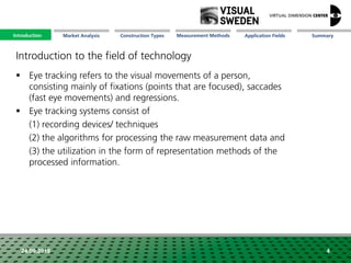 Market Analysis Mission Measurement Methods Application FieldsConstruction Types SummaryIntroduction
24.09.2018 4
 Eye tracking refers to the visual movements of a person,
consisting mainly of fixations (points that are focused), saccades
(fast eye movements) and regressions.
 Eye tracking systems consist of
(1) recording devices/ techniques
(2) the algorithms for processing the raw measurement data and
(3) the utilization in the form of representation methods of the
processed information.
Introduction to the field of technology
Introduction
 