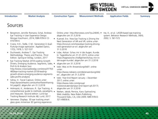 Market Analysis Mission Measurement Methods Application FieldsConstruction Types SummaryIntroduction
24.09.2018 40
Sources
 Bergstrom, Jennifer Romano; Schal, Andrew:
Eye Tracking in User Experience Design.
Morgan Kaufmann, 2014, ISBN 978-0-12-
416709-4.
 Crane, H.D.; Stelle, C.M.: Generation-V dual-
Purkinje-image eyetracker. Applied Optics,
17(5), 1978, S. 527-537
 Duchowski, Andrew T.: Eye Tracking
Methodology. Theory and Practice. Third
Edition. Spring-er-Verlag, London, 2017
 Eye Tracking Market 2018 Leading Growth
Drivers, Emerging Audience, Segments, Sales,
Prof-its & Analysis [aus:
http://www.crossroadstoday.com/story/37763
460/eye-tracking-market-2018-leading-
growth-drivers-emerging-audience-segments-
sales-profits-analysis]
 Gilroy, H.: Facial Capture. Online unter:
https://praxistheatre.com/author/fasterthannig
ht/ page/2/; abgerufen am 31.3.2018
 Holmqvist, K.; Andersson, R.: Eye Tracking. A
comprehensive guide to methods, paradigms,
and measures. Second edition. Lund Eye
Tracking Research Institute AB, Lund, 2017
 itersnews: Displays. 3D eye tracking smart
glass gives immersive 3D gaming experience.
Online unter: http://itersnews.com/?p=24045;
abgerufen am 31.3.2018
 Kuerzel, Eric: How Eye Tracking is Driving the
Next Generation of AR and VR; online unter:
https://vrscout.com/news/eye-tracking-driving-
next-generation-ar-vr/; abgerufen am
31.3.2018
 Lobe, Adrian: Schau mir in die Augen, Kunde.
In: TagesWoche am 31.01.2015; online unter
https://tageswoche.ch/allgemein/schau-mir-in-
die-augen-kunde/; abgerufen am 31.3.2018
 abgerufen am 31.3.2018
 tobii: Was ist Ihr Anwendungsfeld?; online
unter:
https://www.tobiipro.com/de/anwendungsfeld
er/ ; abgerufen am 31.3.2018
 tobii: Year-End Report January – December
2017; online unter:
https://www.tobii.com/group/
investors/calendar/year-end-report-q4-2017/;
abgerufen am 31.3.2018
 Nielsen, Jakob; Pernice, Kara: Eyetracking
Web Usability. New Riders Publishing,
Thousand Oaks, CA, USA 2009, ISBN 978-0-
321-49836-6.
 Irie, K.; et al.: LASER-based eye-tracking
system. Behavior Research Methods, 34(4),
2002, S. 561-572
 