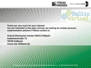 © Competence Centre for Virtual Reality and Cooperative Engineering w. V. – Virtual Dimension Center (VDC)
Thank you very much for your interest!
You are interested in this topic and you are looking for contact persons/
implementation partners? Please contact us.
Virtual Dimension Center (VDC) Fellbach
Auberlenstraße 13
70736 Fellbach
www.vdc-fellbach.de
 
