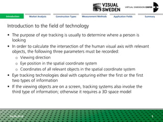 Market Analysis Mission Measurement Methods Application FieldsConstruction Types SummaryIntroduction
24.09.2018 5
 The purpose of eye tracking is usually to determine where a person is
looking
 In order to calculate the intersection of the human visual axis with relevant
objects, the following three parameters must be recorded:
o Viewing direction
o Eye position in the spatial coordinate system
o Coordinates of all relevant objects in the spatial coordinate system
 Eye tracking technologies deal with capturing either the first or the first
two types of information
 If the viewing objects are on a screen, tracking systems also involve the
third type of information; otherwise it requires a 3D space model
Introduction to the field of technology
Introduction
 