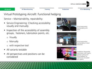 VP Aircraft VT in MarketingVP Manufacturing Training Production
Image: ESI
Image: Virtalis
Virtual examination
maintainability in direct
interaction
Installation/ disassembly
examination with haptics
(position setting and
force-feedback via
mechanical articulated
arm system)
Image: ESI
Virtual examination
maintainability with
avatar
Virtual Prototyping Aircraft: Functional hedging
Service – Maintainability, repairability:
 Service Engineering: Checking accessibility
visually and manually
 Inspection of the accessibility of assembly
groups, fasteners, lubrication points, etc.
o Visually
o Manually
o with respective tool
 All variants testable
 All perspectives and positions can be
considered
12
VP Aircraft
 