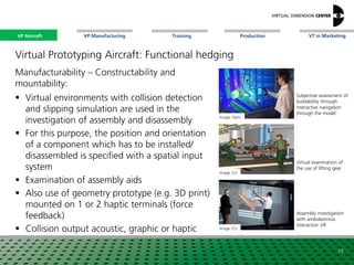 VP Aircraft VT in MarketingVP Manufacturing Training Production
Assembly investigation
with ambidextrous
interaction VR
Virtual Prototyping Aircraft: Functional hedging
Manufacturability – Constructability and
mountability:
 Virtual environments with collision detection
and slipping simulation are used in the
investigation of assembly and disassembly
 For this purpose, the position and orientation
of a component which has to be installed/
disassembled is specified with a spatial input
system
 Examination of assembly aids
 Also use of geometry prototype (e.g. 3D print)
mounted on 1 or 2 haptic terminals (force
feedback)
 Collision output acoustic, graphic or haptic
Image: Optis
Image: ESI
Image: xxx
Subjective assessment of
buildability through
interactive navigation
through the model
Virtual examination of
the use of lifting gear
14
Image: ESI
VP Aircraft
 