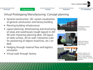 VP Aircraft VT in MarketingVP Manufacturing Training Production
Image: xxx
Decision aspects of an
aircraft manufacturer:
dock vs. flow production,
transport system, working
platforms
18
Image: Fh-IPA
Virtual Prototyping Manufacturing: Concept planning
 General construction: 3D- variant visualization
of general construction and factory building
 Planning building infrastructure
 Layout planning: dimensioning and structuring
of areas and warehouses (rough layout) in 2D/
3D with interactive planning desk: 2D-layout
on desk surface, 3D on wall; interactive cube
for positioning of objects (machines, etc.) on
desk
 Hedging through material flow and logistics
simulation
 Virtual walk through factory
Image: xxxxxxxImage: Fh-PA
Visualization general
construction
Daimler Rastatt
Image: VDC
Meeting for layout
planning at factory
planning desk
VP Manufacturing
 