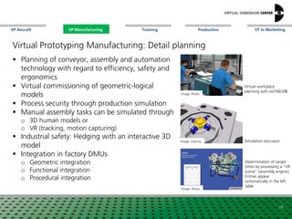 VP Aircraft VT in MarketingVP Manufacturing Training Production
Determination of target
times by processing a "VR
scene" (assembly engine);
Entries appear
automatically in the left
table
Simulation extrusion
Virtual Prototyping Manufacturing: Detail planning
 Planning of conveyor, assembly and automation
technology with regard to efficiency, safety and
ergonomics
 Virtual commissioning of geometric-logical
models
 Process security through production simulation
 Manual assembly tasks can be simulated through
o 3D human models or
o VR (tracking, motion capturing)
 Industrial safety: Hedging with an interactive 3D
model
 Integration in factory DMUs
o Geometric integration
o Functional integration
o Procedural integration
Image: xxx
Image: Altran
19
Image: Visenso
Virtual workplace
planning with visTABLE®
Image: xxxImage: PlaVis
VP Manufacturing
 