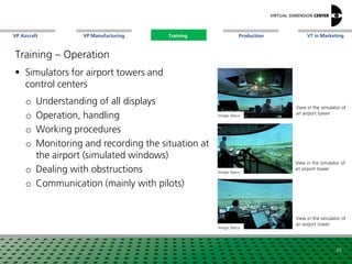 VP Aircraft VT in MarketingVP Manufacturing Training Production
View in the simulator of
an airport tower
Training – Operation
 Simulators for airport towers and
control centers
o Understanding of all displays
o Operation, handling
o Working procedures
o Monitoring and recording the situation at
the airport (simulated windows)
o Dealing with obstructions
o Communication (mainly with pilots)
Image: xxx
24
Image: Barco
View in the simulator of
an airport towerImage: Barco
Image: Barco
View in the simulator of
an airport tower
Training
 