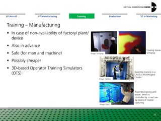 VP Aircraft VT in MarketingVP Manufacturing Training Production
Image: Haption
Assembly training in a
CAVE of PSA Peugeot
Citroën
Coating trainer
SimSpray
Training – Manufacturing
 In case of non-availability of factory/ plant/
device
 Also in advance
 Safe (for man and machine)
 Possibly cheaper
 3D-based Operator Training Simulators
(OTS)
26
Image: SimSpray
Image: Optis
Assembly training with
avatar, which is
controlled by a real user
by means of motion
capturing
Training
 