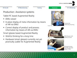 VP Aircraft VT in MarketingVP Manufacturing Training Production
Image: Testia
DMU Browser with
guiding function
Image: Boeing
AR-based harness
assembly with data
glasses (1992)
Tracking the
A350 wing mounting
Tablet PC based Augmented Reality
 DMU viewer
 In-place display of meta information by means
of AR via DMU
 Correct display of product and process
information by means of AR via DMU
Smart glasses based Augmented Reality
 Wishful thinking for a long time
 Hardware (smart glasses) currently not yet
practically usable for Augmented Reality
Image: Testia
29
Production
Production: Assistance systems
 