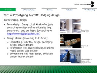 VP Aircraft VT in MarketingVP Manufacturing Training Production
Image: Ethiopian Airlines
Design study
in 3D
Image: Uni Groningen
Design review in a
4-sided-CAVE
(projection room)
Design study
aircraft cabin
Virtual Prototyping Aircraft: Hedging design
Form finding, design
 Term design: Design of all kinds of objects
according to criteria of functionality (e.g.
ergonomics) and aesthetics [according to
http://www.designlexikon.net]
 Design classes [according to P. Gorb]:
o Product (e.g. industrial design, packaging
design, service design)
o Information (e.g. graphic design, branding,
media design, web design)
o Environment (e.g. retail design, exhibition
design, interior design)
Image: Airbus
3
VP Aircraft
 