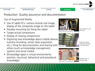 VP Aircraft VT in MarketingVP Manufacturing Training Production
Image: Testia
Graphical overlay
target specifications
on current status
Image: Altran/CenterlineDesign
Detailled view on
serving trolley
Fixed tablet PC with
AR scene
Use of Augmented Reality
 Use of tablet PCs: camera records real image;
display of the composite image on the tablet
 Possibly mounting for fixing the tablet
 Target-actual comparisons
 Display of missing components
 Digitizing new knowledge about mobile devices
(camera recording, sensor data acquisition,
etc.); filing for documentation and sharing with
others (such as knowledge management
systems and social media)
 [Knowledge types in virtual environments:
position, structural, behavioral and procedural
knowledge]
Image: Altran/CenterlineDesign
36
Production
Production: Quality assurance and documentation
 