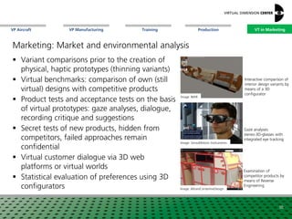 VP Aircraft VT in MarketingVP Manufacturing Training Production
Image: SensoMotoric Instruments
Examination of
competitor products by
means of Reverse
Engineering
Interactive comparison of
interior design variants by
means of a 3D
configurator
Image: Altran/CenterlineDesign
38
Image: NIAR
Marketing: Market and environmental analysis
 Variant comparisons prior to the creation of
physical, haptic prototypes (thinning variants)
 Virtual benchmarks: comparison of own (still
virtual) designs with competitive products
 Product tests and acceptance tests on the basis
of virtual prototypes: gaze analyses, dialogue,
recording critique and suggestions
 Secret tests of new products, hidden from
competitors, failed approaches remain
confidential
 Virtual customer dialogue via 3D web
platforms or virtual worlds
 Statistical evaluation of preferences using 3D
configurators
Gaze analyses:
stereo-3D-glasses with
integrated eye tracking
VT in Marketing
 