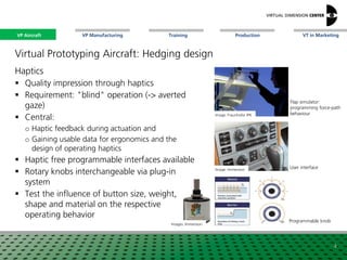 VP Aircraft VT in MarketingVP Manufacturing Training Production
Image: Fraunhofer IPK
Image: Immersion
Flap simulator:
programming force-path
behaviour
Programmable knob
User interface
Virtual Prototyping Aircraft: Hedging design
Haptics
 Quality impression through haptics
 Requirement: "blind" operation (-> averted
gaze)
 Central:
o Haptic feedback during actuation and
o Gaining usable data for ergonomics and the
design of operating haptics
 Haptic free programmable interfaces available
 Rotary knobs interchangeable via plug-in
system
 Test the influence of button size, weight,
shape and material on the respective
operating behavior
4
Images: Immersion
VP Aircraft
 