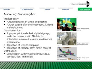 VP Aircraft VT in MarketingVP Manufacturing Training Production
Design representation
aircraft constructionImage: ESI
Image: bitmanagement
Product configuration
in 3D
Image: ESI
Virtual development at
Boeing
41
VT in Marketing
Marketing: Marketing-Mix
Product policy:
 Pursuit objectives of virtual engineering
 Further pursuit of promising product variants
in development
Communication:
 Supply of print, web, PoS, digital signage,
trade fair presence with 3D data for:
(interactive, animated, custom, multimodal)
presentation
 Reduction of time-to-campaign
 Reduction of costs for cross media content
Distribution:
 Sales support with virtual techniques (e.g.
configuration, immersion)
 