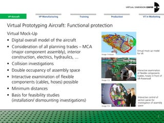 VP Aircraft VT in MarketingVP Manufacturing Training Production
Virtual mock-up model
for VR
Virtual Prototyping Aircraft: Functional protection
Virtual Mock-Up
 Digital overall model of the aircraft
 Consideration of all planning trades – MCA
(major component assembly), interior
construction, electrics, hydraulics, ...
 Collision investigations
 Double occupancy of assembly space
 Interactive examination of flexible
components (cables, hoses) possible
 Minimum distances
 Basis for feasibility studies
(installation/ dismounting investigations)
Image: Embraer
Image: ESI
Image: ESI
Interactive examination
of flexible components
(cables, hoses) in front of
VR-Powerwall
Interactive control of
section panes for
investigation of assembly
space
5
VP Aircraft
 
