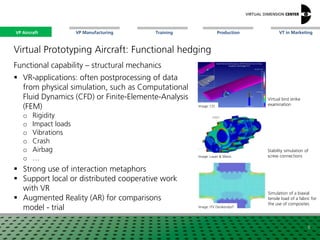 VP Aircraft VT in MarketingVP Manufacturing Training Production
Virtual bird strike
examination
Virtual Prototyping Aircraft: Functional hedging
Functional capability – structural mechanics
 VR-applications: often postprocessing of data
from physical simulation, such as Computational
Fluid Dynamics (CFD) or Finite-Elemente-Analysis
(FEM)
o Rigidity
o Impact loads
o Vibrations
o Crash
o Airbag
o …
 Strong use of interaction metaphors
 Support local or distributed cooperative work
with VR
 Augmented Reality (AR) for comparisons
model - trial
Image: CEI
Image: Lauer & Weiss
Image: ITV Denkendorf
Stability simulation of
screw connections
Simulation of a biaxial
tensile load of a fabric for
the use of composites
6
VP Aircraft
 