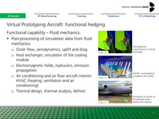 VP Aircraft VT in MarketingVP Manufacturing Training Production
Image: CEI
Simulation of suction of
dirt particles when
starting the engines
Functional capability – Fluid mechanics:
 Post-processing of simulation data from fluid
mechanics:
o Outer flow, aerodynamics, uplift and drag
o Heat exchanger, simulation of the cooling
module
o Electromagnetic fields, hydraulics, emission
propagation
o Air conditioning and air flow aircraft interior:
HVAC (heating, ventilation and air
conditioning)
o Thermal design, thermal analysis, defrost
Aerodynamics-
examinations on virtual
prototype
HAVAC- and breathing
simulation with avatar
7
Image: xx
Image: CEI
Image: CEI
VP Aircraft
Virtual Prototyping Aircraft: Functional hedging
 