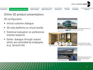 Online 3D Product Presentations SummaryIntroduction Digital Showroom MissionDigital Signage MissionVirtual Store WearablesTraining
3D configurators
 Virtual customer dialogue
 3D web platforms or virtual worlds
 Statistical evaluation on preferences
(market research)
 Earlier: dialogue through avatars
which are controlled by employees
(e.g. Second Life)
Image: Tacton
Image: Mercedes-Benz
Configured variant of a
bus in 3D
Mercedes Benz branch in
Second Life (closed´in
2008)
10
Image: Palette CAD
Virtual showroom with
configuration possibilities
Online 3D Product Presentations
Online 3D product presentations
 
