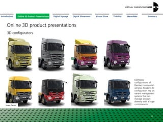 Online 3D Product Presentations SummaryIntroduction Digital Showroom MissionDigital Signage MissionVirtual Store WearablesTraining
Exemplary
configurations of
Daimler commercial
vehicles. Modern 3D
configurators rely on
variant management
systems that can
manage product
diversity with a huge
combinatorics.Image: Tacton
11
3D configurators
Online 3D-ProduktpräsentationenOnline 3D Product Presentations
Online 3D product presentations
 