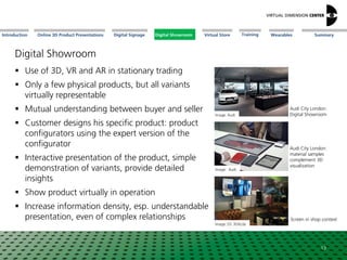 Online 3D Product Presentations SummaryIntroduction Digital Showroom MissionDigital Signage MissionVirtual Store WearablesTraining
Image: Audi
Audi City London:
material samples
complement 3D
visualization
Digital Showroom
 Use of 3D, VR and AR in stationary trading
 Only a few physical products, but all variants
virtually representable
 Mutual understanding between buyer and seller
 Customer designs his specific product: product
configurators using the expert version of the
configurator
 Interactive presentation of the product, simple
demonstration of variants, provide detailed
insights
 Show product virtually in operation
 Increase information density, esp. understandable
presentation, even of complex relationships
Image: Audi
13
Audi City London:
Digital Showroom
Image: DS 3DXcite
Screen in shop context
Digital Showroom
 