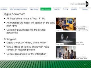 Online 3D Product Presentations SummaryIntroduction Digital Showroom MissionDigital Signage MissionVirtual Store WearablesTraining
Digital Showroom
 AR installations in use at Toys "R" Us
 Animated LEGO model will appear on the sales
packaging
 Customer puts model into the desired
perspective
Prototypical:
 Magic Mirror, AR Mirror, Virtual Mirror
 Virtual fitting of clothes, shoes with AR is
content of research projects
 Gesture recognition for the interaction
Image: LEGO
Image: Cisco
Interactive LEGO box
at Toys‘R‘Us: use
of Augmented Reality
Augmented Reality:
vision „Magic Mirror“
14
Image: Adidas
Magic Mirror
for shoe fitting
Digital Showroom
 