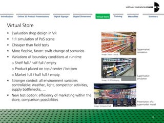 Online 3D Product Presentations SummaryIntroduction Digital Showroom MissionDigital Signage MissionVirtual Store WearablesTraining
Virtual Store
 Evaluation shop design in VR
 1:1 simulation of PoS scene
 Cheaper than field tests
 More flexible, faster: swift change of scenarios
 Variations of boundary conditions at runtime
o Shelf full / half full / empty
o Product placed on top / center / bottom
o Market full / half full / empty
 Stronger control: all environment variables
controllable: weather, light, competitor activities,
supply bottlenecks, ...
 New test option: efficiency of marketing within the
store, comparison possibilities
Image: Kimberly-Clark
Presentation of a
supermarket model
15
Image: Vision Critical
Supermarket
simulation
Image: SCA Packaging
Supermarket
simulation
Virtual Store
 