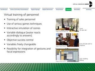 Online 3D Product Presentations SummaryIntroduction Digital Showroom MissionDigital Signage MissionVirtual Store WearablesTraining
Virtual training of personnel
 Training of sales personnel
 Use of serious games techniques
 Interactive simulation of scenes
 Variable dialogue [avatar reacts
accordingly to answers]
 Objective success control
 Variables freely changeable
 Possibility for integration of gestures and
facial expressions
Image: blog.venuegen.com
Image: Zone2Connect
Image: Zone2Connect
Scene
3D sales talk
Scene 3D sales talk for
Vodafone
Logic modeling
Dialoog
17
Training
 