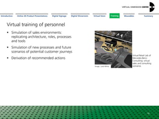 Online 3D Product Presentations SummaryIntroduction Digital Showroom MissionDigital Signage MissionVirtual Store WearablesTraining
 Simulation of sales environments:
replicating architecture, roles, processes
and tools
 Simulation of new processes and future
scenarios of potential customer journeys
 Derivation of recommended actions
Image: Solid White
18
Virtual Retail Lab of
Mercedes-Benz-
Consulting: virtual
sales and consulting
scenarios
Training
Virtual training of personnel
 
