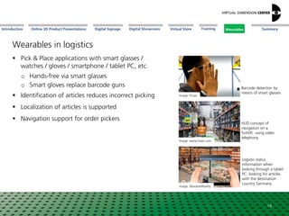 Online 3D Product Presentations SummaryIntroduction Digital Showroom MissionDigital Signage MissionVirtual Store WearablesTraining
Wearables in logistics
 Pick & Place applications with smart glasses /
watches / gloves / smartphone / tablet PC, etc.
o Hands-free via smart glasses
o Smart gloves replace barcode guns
 Identification of articles reduces incorrect picking
 Localization of articles is supported
 Navigation support for order pickers
19
Image: www.hiavr.com
HUD concept of
navigation on a
forklift: using video
telephony
Image: Picavi
Barcode detection by
means of smart glasses
Image: AbsoluteReality
Logistic status
information when
looking through a tablet
PC: looking for articles
with the destination
country Germany
Wearables
 