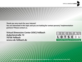 © Competence Centre for Virtual Reality and Cooperative Engineering w. V. – Virtual Dimension Center (VDC)
Thank you very much for your interest!
You are interested in this topic and you are looking for contact persons/ implementation
partners? Please contact us.
Virtual Dimension Center (VDC) Fellbach
Auberlenstraße 13
70736 Fellbach
www.vdc-fellbach.de
 