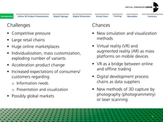 Online 3D Product Presentations SummaryIntroduction Digital Showroom MissionDigital Signage MissionVirtual Store WearablesTraining
Challenges
4
Chances
 Competitive pressure
 Large retail chains
 Huge online marketplaces
 Individualization, mass customization,
exploding number of variants
 Acceleration product change
 Increased expectations of consumers/
customers regarding
o Information needs
o Presentation and visualization
 Possibly global markets
 New simulation and visualization
methods
 Virtual reality (VR) and
augmented reality (AR) as mass
platforms on mobile devices
 VR as a bridge between online
and offline trading
 Digital development process
chains as data suppliers
 New methods of 3D capture by
photography (photogrammetry)
or laser scanning
Introduction
 