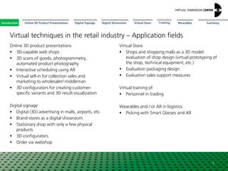 Online 3D Product Presentations SummaryIntroduction Digital Showroom MissionDigital Signage MissionVirtual Store WearablesTraining
Virtual techniques in the retail industry – Application fields
Online 3D product presentations
 3D-capable web shops
 3D scans of goods, photogrammetry,
automated product photography
 Interactive scheduling using AR
 Virtual sell-in for collection sales and
marketing to wholesaler/ middleman
 3D configurators for creating customer-
specific variants and 3D result visualization
Digital signage
 Digital (3D) advertising in malls, airports, etc.
 Brand stores as a digital showroom
 Stationary shop with only a few physical
products
 3D configurators
 Order via webshop
5
Virtual Store
 Shops and shopping malls as a 3D model:
evaluation of shop design (virtual prototyping of
the shop, technical equipment, etc.)
 Evaluation packaging design
 Evaluation sales support measures
Virtual training of
 Personnel in trading
Wearables and / or AR in logistics
 Picking with Smart Glasses and AR
Introduction
 