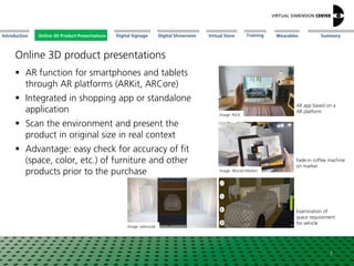 Online 3D Product Presentations SummaryIntroduction Digital Showroom MissionDigital Signage MissionVirtual Store WearablesTraining
 AR function for smartphones and tablets
through AR platforms (ARKit, ARCore)
 Integrated in shopping app or standalone
application
 Scan the environment and present the
product in original size in real context
 Advantage: easy check for accuracy of fit
(space, color, etc.) of furniture and other
products prior to the purchase
7
Image: IKEA
AR app based on a
AR platform
Image: Wurzel Medien
Fade-in coffee machine
on marker
Image: edmunds
Examination of
space requirement
for vehicle
Online 3D Product Presentations
Online 3D product presentations
 