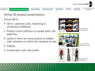 Online 3D Product Presentations SummaryIntroduction Digital Showroom MissionDigital Signage MissionVirtual Store WearablesTraining
Virtual Sell-In
 Sell-in: collection sales, marketing to
wholesale/ middleman
 Produce entire collection as sample parts: too
expensive
 Useful, if there are many variants or models
with customers or within the company to vote
 Staging
 Combination with new outfits
Image: adidas
Image: adidas
Image: adidas
3D visualization
shoe collection
3D representation
collection in shop
Different outfit
visualizations
8
Online 3D-ProduktpräsentationenOnline 3D Product Presentations
Online 3D product presentations
 