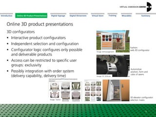 Online 3D Product Presentations SummaryIntroduction Digital Showroom MissionDigital Signage MissionVirtual Store WearablesTraining
3D configurators
 Interactive product configurators
 Independent selection and configuration
 Configurator logic configures only possible
and deliverable products
 Access can be restricted to specific user
groups: exclusivity
 Possibly integration with order system
(delivery capability, delivery time) Image: DS 3DXcite
Automotive:
position, form and
color of seams
9
Image: bitmanagement
Fashion:
web 3D configurator
Image: Tacton
3D elevator configurator:
selection masks
Online 3D Product Presentations
Online 3D product presentations
 