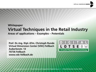 © Competence Centre for Virtual Reality and Cooperative Engineering w. V. – Virtual Dimension Center (VDC)
Whitepaper
Virtual Techniques in the Retail Industry
Areas of applications – Examples – Potentials
Prof. Dr.-Ing. Dipl.-Kfm. Christoph Runde
Virtual Dimension Center (VDC) Fellbach
Auberlenstr. 13
70736 Fellbach
www.vdc-fellbach.de
 