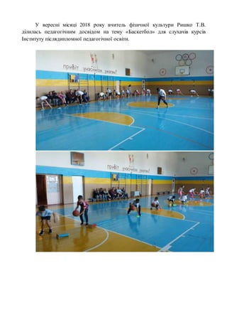 У вересні місяці 2018 року вчитель фізичної культури Ришко Т.В.
ділилась педагогічним досвідом на тему «Баскетбол» для слухачів курсів
Інституту післядипломної педагогічної освіти.
 
