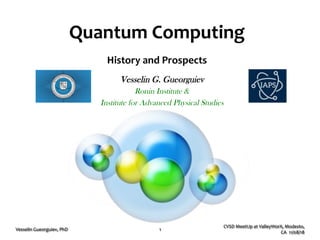 Quantum'Computing'
History'and'Prospects'
CVSD%MeetUp%at%ValleyWorX,%Modesto,%
CA%%11/08/18%
Vesselin%Gueorguiev,%PhD% 1%
Vesselin G. Gueorguiev
Ronin Institute &
Institute for Advanced Physical Studies
 